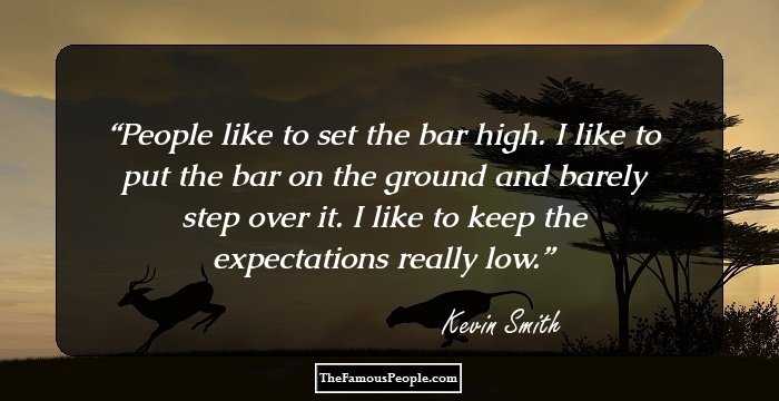 People like to set the bar high. I like to put the bar on the ground and barely step over it. I like to keep the expectations really low.