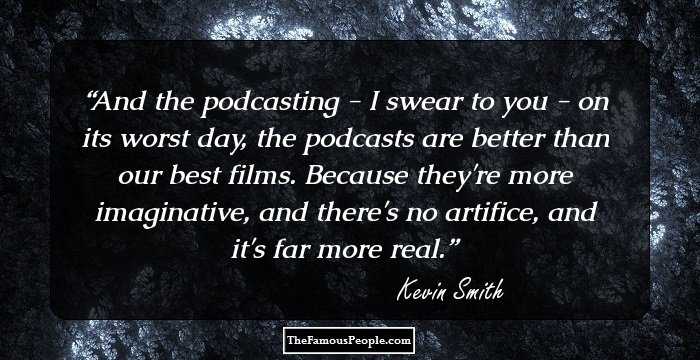 And the podcasting - I swear to you - on its worst day, the podcasts are better than our best films. Because they're more imaginative, and there's no artifice, and it's far more real.