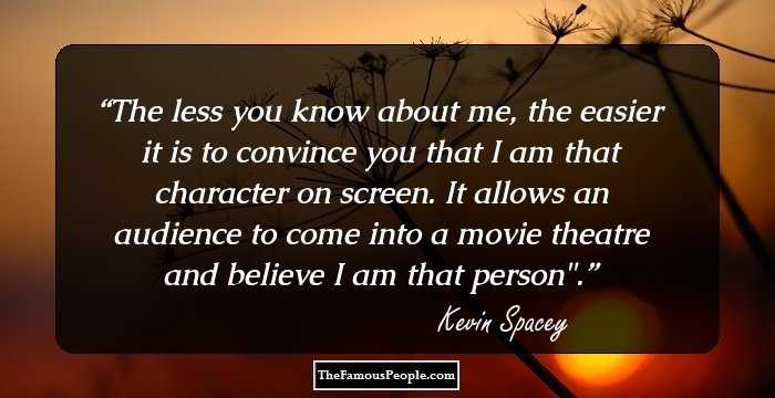 The less you know about me, the easier it is to convince you that I am that character on screen. It allows an audience to come into a movie theatre and believe I am that person