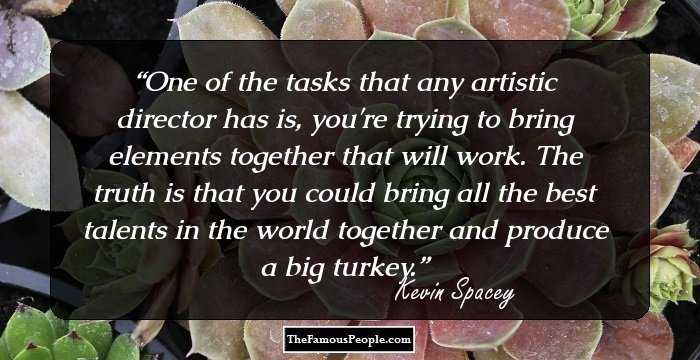 One of the tasks that any artistic director has is, you're trying to bring elements together that will work. The truth is that you could bring all the best talents in the world together and produce a big turkey.