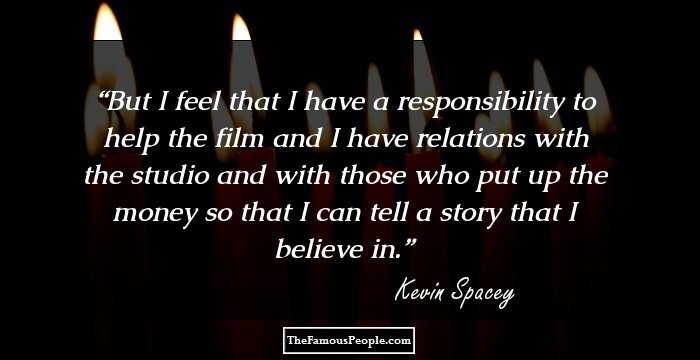 But I feel that I have a responsibility to help the film and I have relations with the studio and with those who put up the money so that I can tell a story that I believe in.