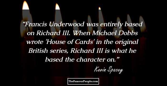 Francis Underwood was entirely based on Richard III. When Michael Dobbs wrote 'House of Cards' in the original British series, Richard III is what he based the character on.
