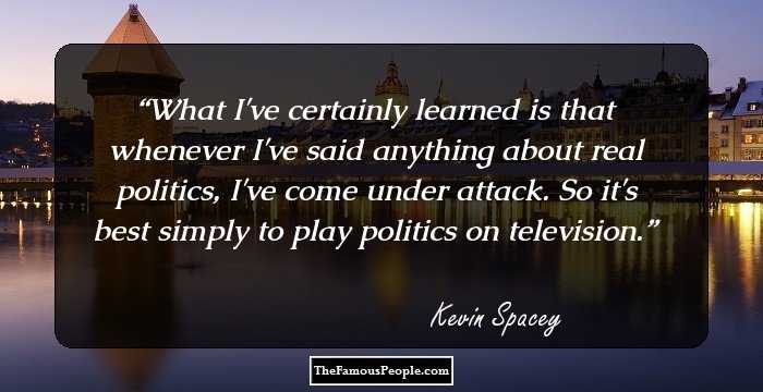 What I've certainly learned is that whenever I've said anything about real politics, I've come under attack. So it's best simply to play politics on television.