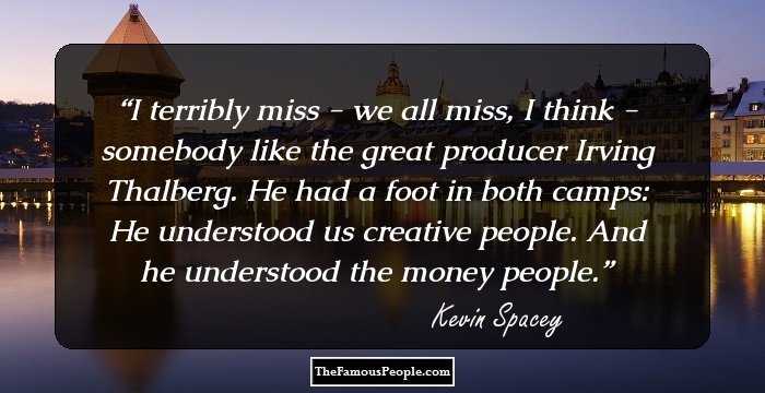 I terribly miss - we all miss, I think - somebody like the great producer Irving Thalberg. He had a foot in both camps: He understood us creative people. And he understood the money people.