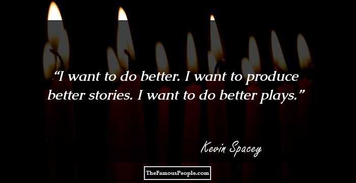 I want to do better. I want to produce better stories. I want to do better plays.