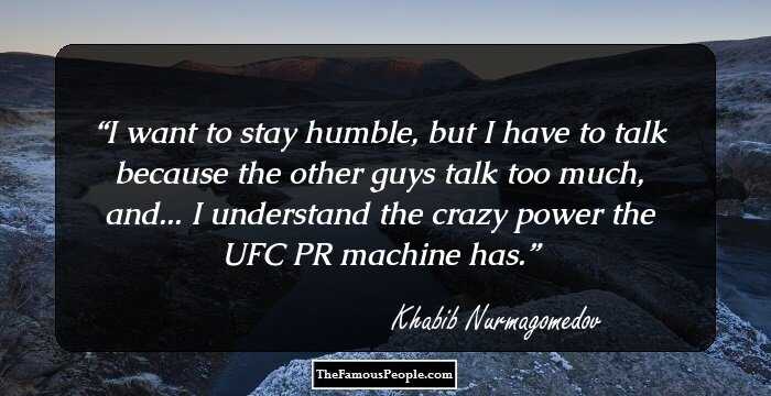 I want to stay humble, but I have to talk because the other guys talk too much, and... I understand the crazy power the UFC PR machine has.