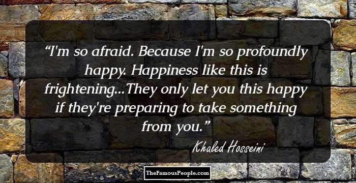 I'm so afraid. Because I'm so profoundly happy. Happiness like this is frightening...They only let you this happy if they're preparing to take something from you.