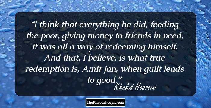 I think that everything he did, feeding the poor, giving money to friends in need, it was all a way of redeeming himself. And that, I believe, is what true redemption is, Amir jan, when guilt leads to good.
