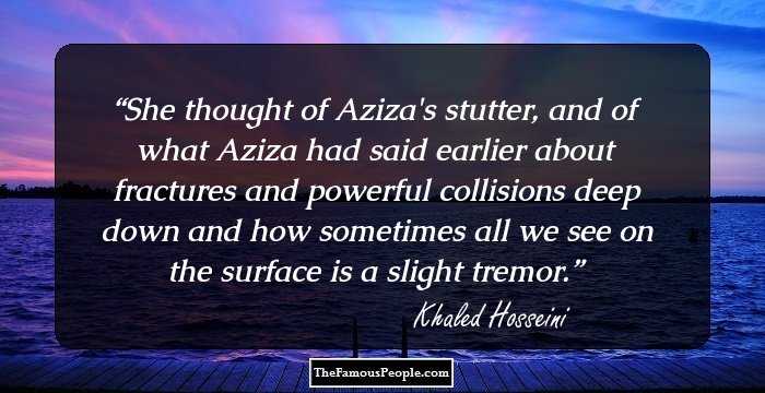 She thought of Aziza's stutter, and of what Aziza had said earlier about fractures and powerful collisions deep down and how sometimes all we see on the surface is a slight tremor.
