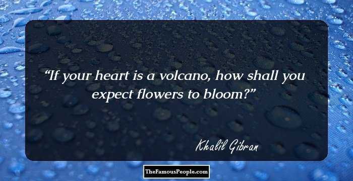 If your heart is a volcano, how shall you expect flowers to bloom?