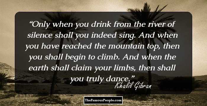Only when you drink from the river of silence shall you indeed sing. And when you have reached the mountain top, then you shall begin to climb. And when the earth shall claim your limbs, then shall you truly dance.