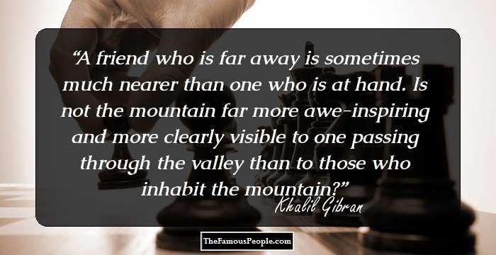 A friend who is far away is sometimes much nearer than one who is at hand. Is not the mountain far more awe-inspiring and more clearly visible to one passing through the valley than to those who inhabit the mountain?