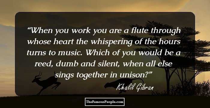 When you work you are a flute through whose heart the whispering of the hours turns to music. Which of you would be a reed, dumb and silent, when all else sings together in unison?