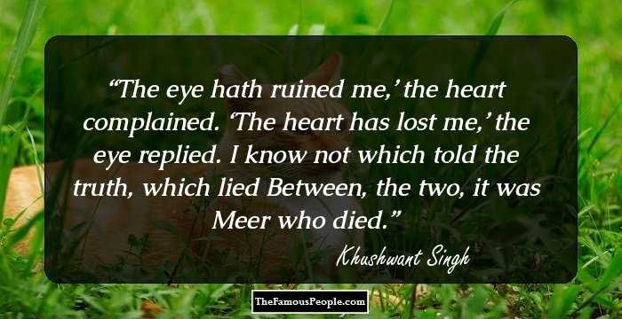 The eye hath ruined me,’ the heart complained. ‘The heart has lost me,’ the eye replied. I know not which told the truth, which lied Between, the two, it was Meer who died.