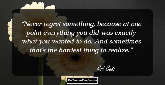 Never regret something, because at one point everything you did was exactly what you wanted to do. And sometimes that's the hardest thing to realize.