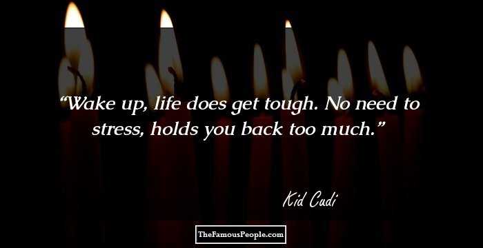 Wake up, life does get tough. No need to stress, holds you back too much.