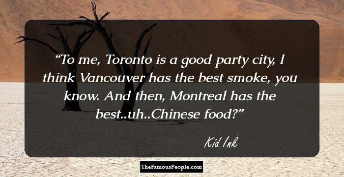 To me, Toronto is a good party city, I think Vancouver has the best smoke, you know. And then, Montreal has the best..uh..Chinese food?