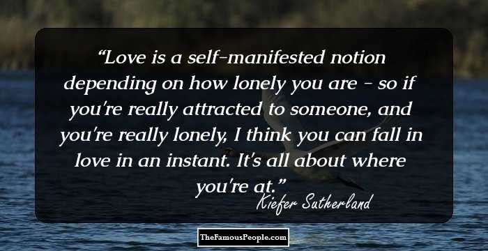 Love is a self-manifested notion depending on how lonely you are - so if you're really attracted to someone, and you're really lonely, I think you can fall in love in an instant. It's all about where you're at.