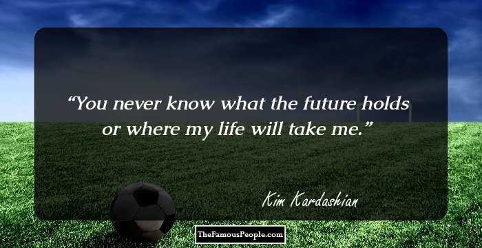 You never know what the future holds or where my life will take me.