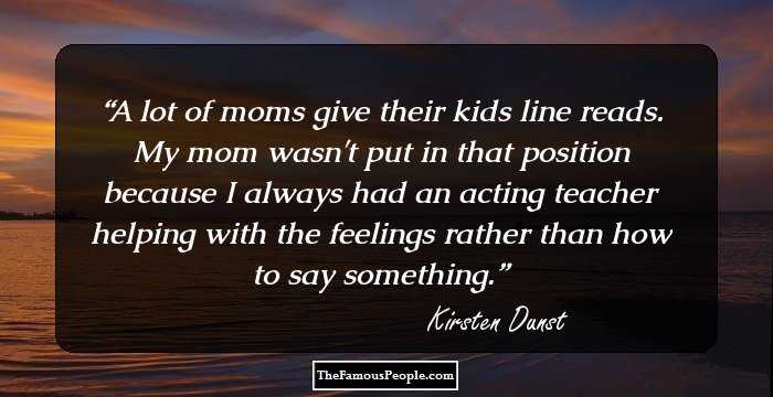 A lot of moms give their kids line reads. My mom wasn't put in that position because I always had an acting teacher helping with the feelings rather than how to say something.