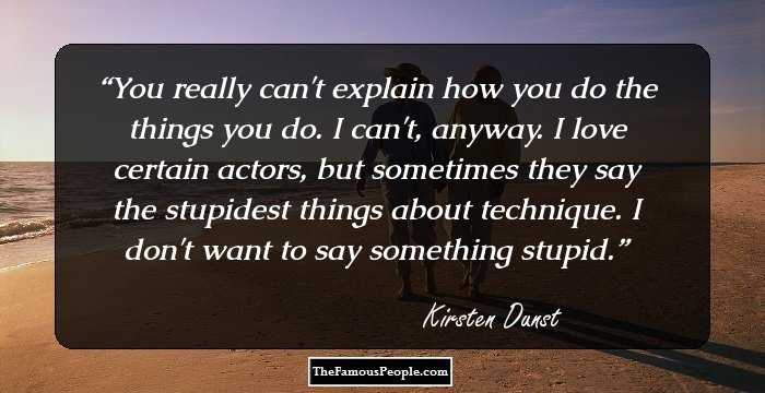 You really can't explain how you do the things you do. I can't, anyway. I love certain actors, but sometimes they say the stupidest things about technique. I don't want to say something stupid.