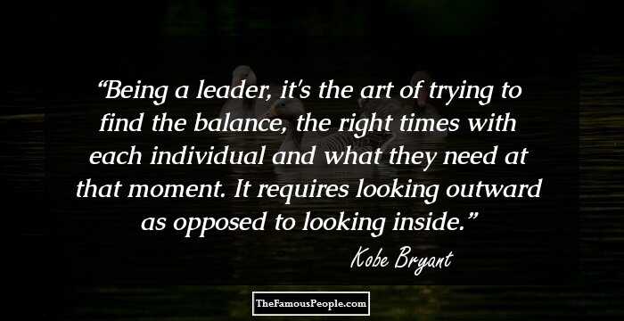 Being a leader, it's the art of trying to find the balance, the right times with each individual and what they need at that moment. It requires looking outward as opposed to looking inside.
