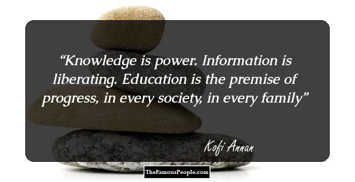 Knowledge is power. Information is liberating. Education is the premise of progress, in every society, in every family