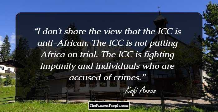 I don't share the view that the ICC is anti-African. The ICC is not putting Africa on trial. The ICC is fighting impunity and individuals who are accused of crimes.