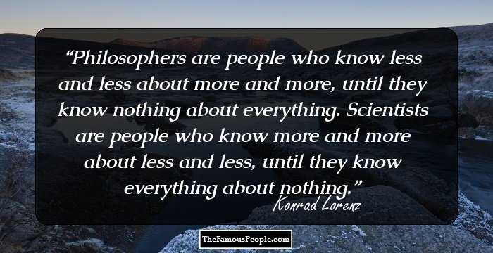 Philosophers are people who know less and less about more and more, until they know nothing about everything. Scientists are people who know more and more about less and less, until they know everything about nothing.