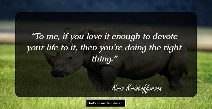 To me, if you love it enough to devote your life to it, then you're doing the right thing.