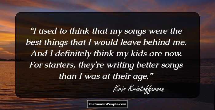 I used to think that my songs were the best things that I would leave behind me. And I definitely think my kids are now. For starters, they're writing better songs than I was at their age.