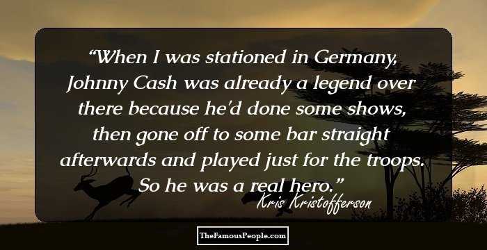 When I was stationed in Germany, Johnny Cash was already a legend over there because he'd done some shows, then gone off to some bar straight afterwards and played just for the troops. So he was a real hero.
