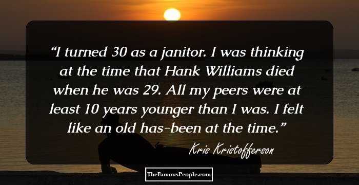 I turned 30 as a janitor. I was thinking at the time that Hank Williams died when he was 29. All my peers were at least 10 years younger than I was. I felt like an old has-been at the time.