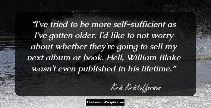 I've tried to be more self-sufficient as I've gotten older. I'd like to not worry about whether they're going to sell my next album or book. Hell, William Blake wasn't even published in his lifetime.