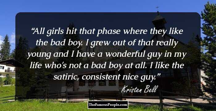All girls hit that phase where they like the bad boy. I grew out of that really young and I have a wonderful guy in my life who's not a bad boy at all. I like the satiric, consistent nice guy.