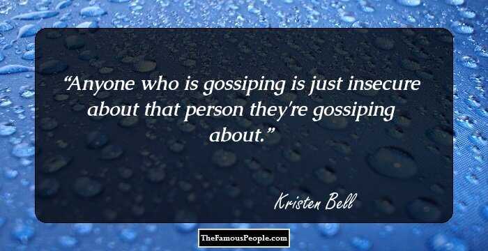 Anyone who is gossiping is just insecure about that person they're gossiping about.