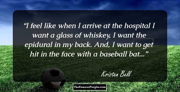 I feel like when I arrive at the hospital I want a glass of whiskey, I want the epidural in my back. And, I want to get hit in the face with a baseball bat...