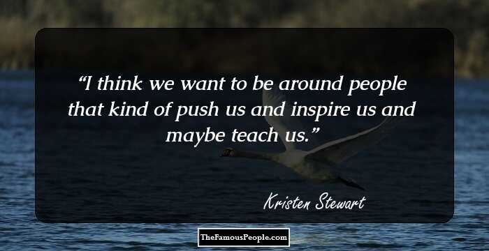 I think we want to be around people that kind of push us and inspire us and maybe teach us.