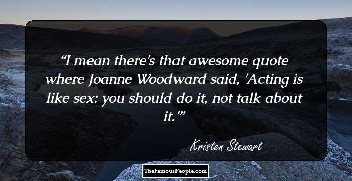 I mean there's that awesome quote where Joanne Woodward said, 'Acting is like sex: you should do it, not talk about it.'
