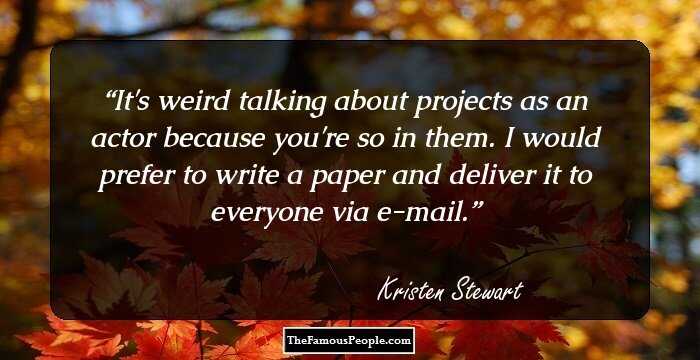 It's weird talking about projects as an actor because you're so in them. I would prefer to write a paper and deliver it to everyone via e-mail.