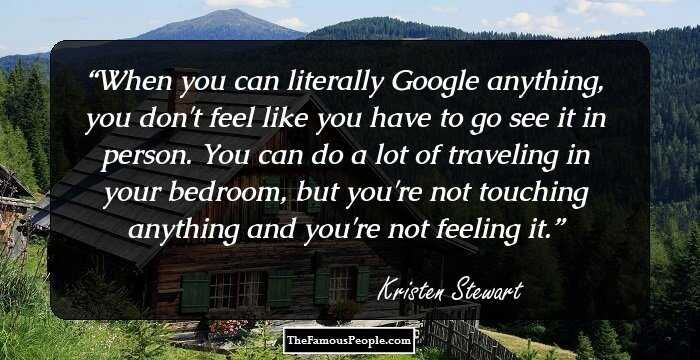 When you can literally Google anything, you don't feel like you have to go see it in person. You can do a lot of traveling in your bedroom, but you're not touching anything and you're not feeling it.