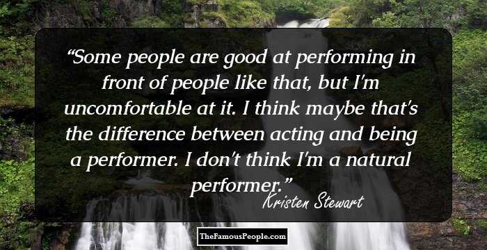 Some people are good at performing in front of people like that, but I'm uncomfortable at it. I think maybe that's the difference between acting and being a performer. I don't think I'm a natural performer.