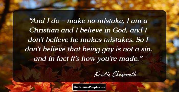 And I do - make no mistake, I am a Christian and I believe in God, and I don't believe he makes mistakes. So I don't believe that being gay is not a sin, and in fact it's how you're made.