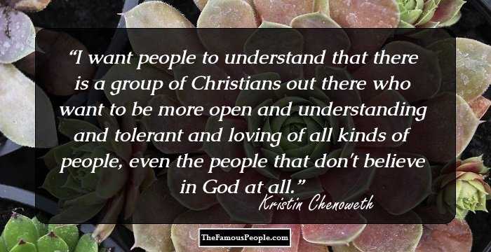 I want people to understand that there is a group of Christians out there who want to be more open and understanding and tolerant and loving of all kinds of people, even the people that don't believe in God at all.