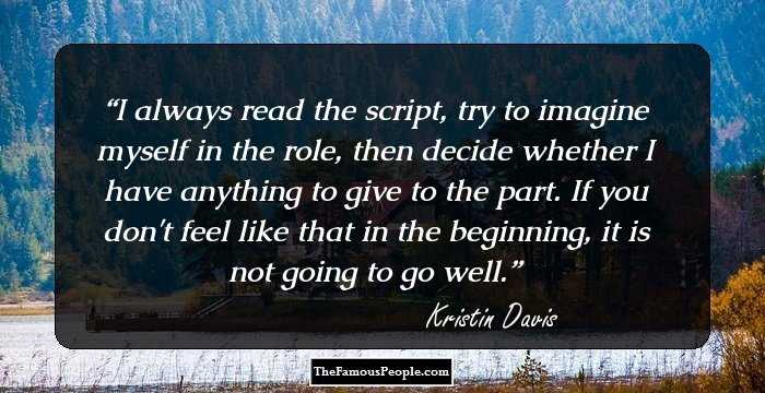 I always read the script, try to imagine myself in the role, then decide whether I have anything to give to the part. If you don't feel like that in the beginning, it is not going to go well.