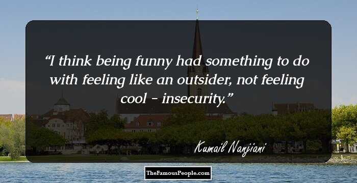 I think being funny had something to do with feeling like an outsider, not feeling cool - insecurity.