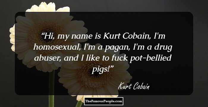 Hi, my name is Kurt Cobain, I'm homosexual, I'm a pagan, I'm a drug abuser, and I like to fuck pot-bellied pigs!