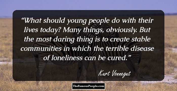 What should young people do with their lives today? Many things, obviously. But the most daring thing is to create stable communities in which the terrible disease of loneliness can be cured.