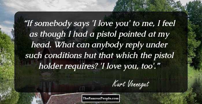 If somebody says 'I love you' to me, I feel as though I had a pistol pointed at my head. What can anybody reply under such conditions but that which the pistol holder requires? 'I love you, too'.