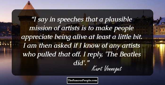 I say in speeches that a plausible mission of artists is to make people appreciate being alive at least a little bit. I am then asked if I know of any artists who pulled that off. I reply, 'The Beatles did'.